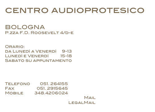 centro audioprotesico 

BOLOGNA
P.zza F.D. Roosevelt 4/d-e


Orario: 
da Lunedì a Venerdì     9-13 
Lunedì e Venerdì           15-18
Sabato su appuntamento




Telefono         051. 264155
Fax                    051. 2915645
Mobile          348.4206024
                                                                       Mail   arianna.alberti@yahoo.it
                                                         LegalMail    audiologika@legalmail.it
 