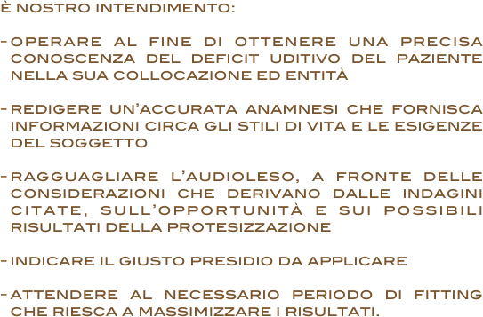 è nostro intendimento:
 
operare al fine di ottenere una precisa conoscenza del deficit uditivo del paziente nella sua collocazione ed entità

redigere un’accurata anamnesi che fornisca informazioni circa gli stili di vita e le esigenze del soggetto

ragguagliare l’audioleso, a fronte delle considerazioni che derivano dalle indagini citate, sull’opportunità e sui possibili risultati della protesizzazione 

indicare il giusto presidio da applicare

attendere al necessario periodo di fitting che riesca a massimizzare i risultati.